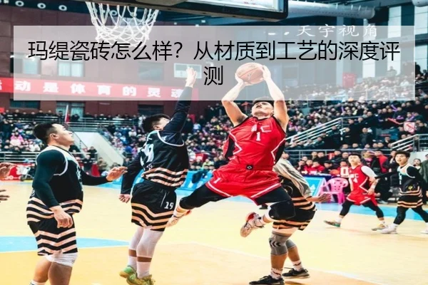玛缇瓷砖怎么样?从材质到工艺的深度评测